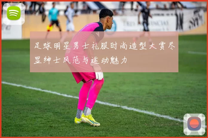 足球明星男士礼服时尚造型大赏尽显绅士风范与运动魅力