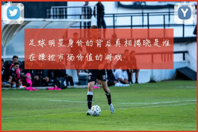 足球明星身价的背后真相揭晓是谁在操控市场价值的游戏
