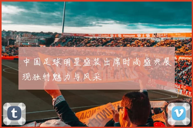 中国足球明星盛装出席时尚盛典展现独特魅力与风采