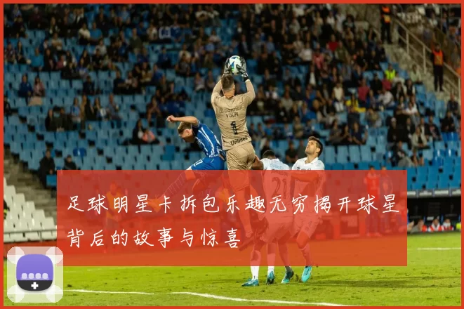 足球明星卡拆包乐趣无穷揭开球星背后的故事与惊喜