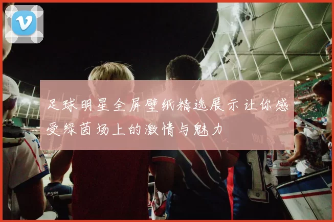 足球明星全屏壁纸精选展示让你感受绿茵场上的激情与魅力