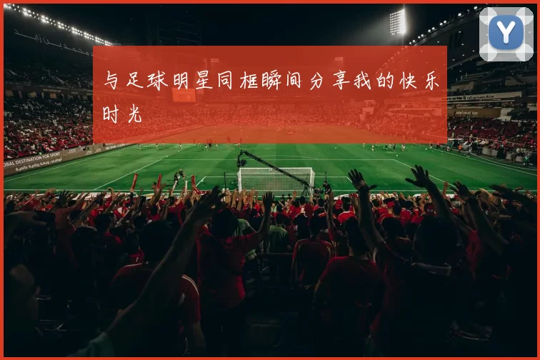 与足球明星同框瞬间分享我的快乐时光