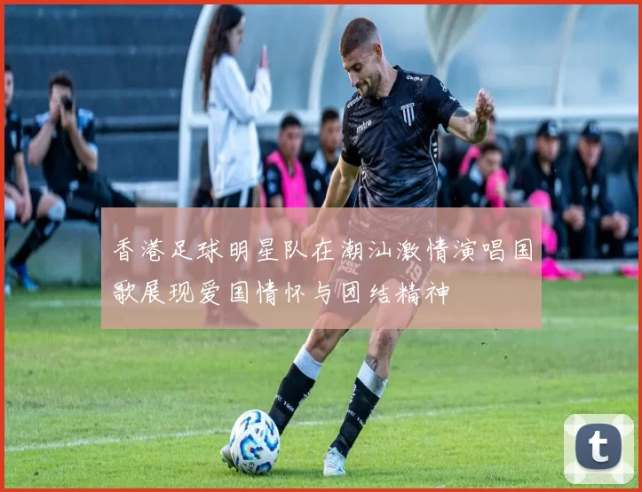 香港足球明星队在潮汕激情演唱国歌展现爱国情怀与团结精神