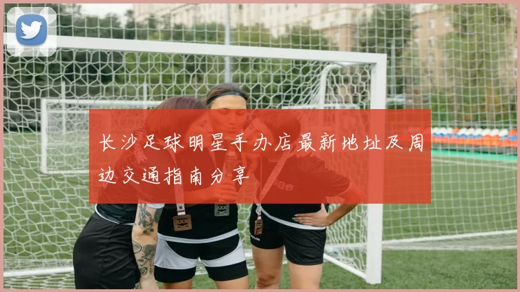 长沙足球明星手办店最新地址及周边交通指南分享
