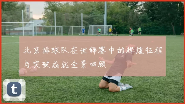 北京排球队在世锦赛中的辉煌征程与突破成就全景回顾