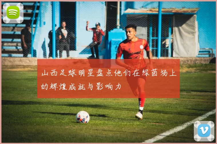 山西足球明星盘点他们在绿茵场上的辉煌成就与影响力