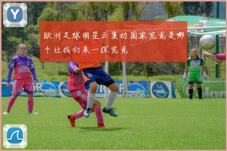 欧洲足球明星云集的国家究竟是哪个让我们来一探究竟