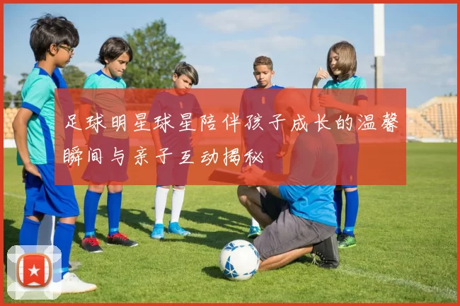 足球明星球星陪伴孩子成长的温馨瞬间与亲子互动揭秘