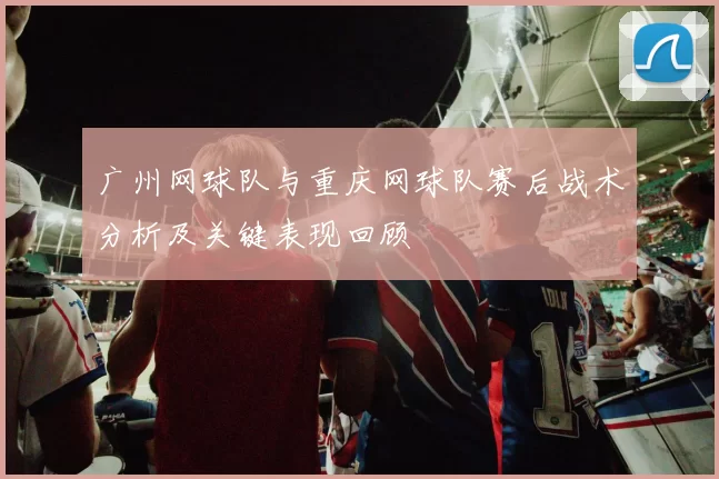 广州网球队与重庆网球队赛后战术分析及关键表现回顾