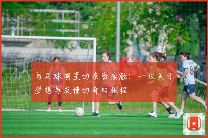 与足球明星的亲密接触：一段关于梦想与友情的奇幻旅程