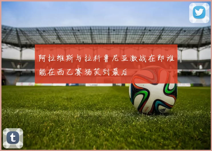 阿拉维斯与拉科鲁尼亚激战在即谁能在西乙赛场笑到最后