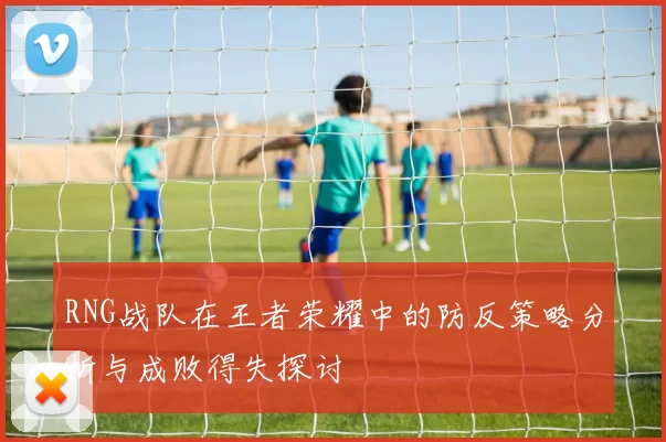 RNG战队在王者荣耀中的防反策略分析与成败得失探讨