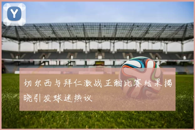 切尔西与拜仁激战正酣比赛结果揭晓引发球迷热议