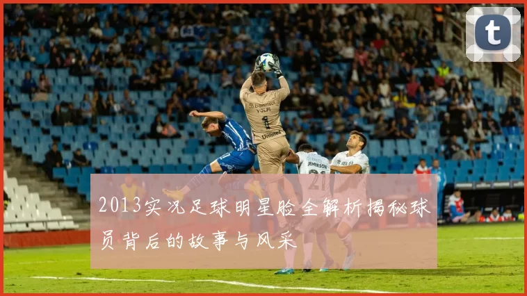2013实况足球明星脸全解析揭秘球员背后的故事与风采