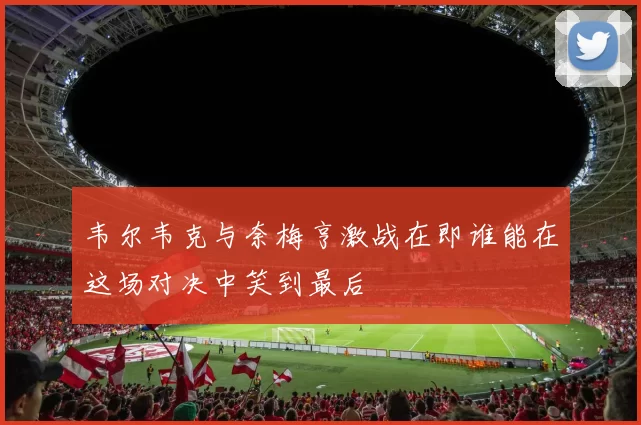 韦尔韦克与奈梅亨激战在即谁能在这场对决中笑到最后