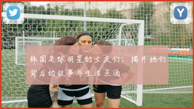 韩国足球明星的女友们：揭开她们背后的故事与生活点滴