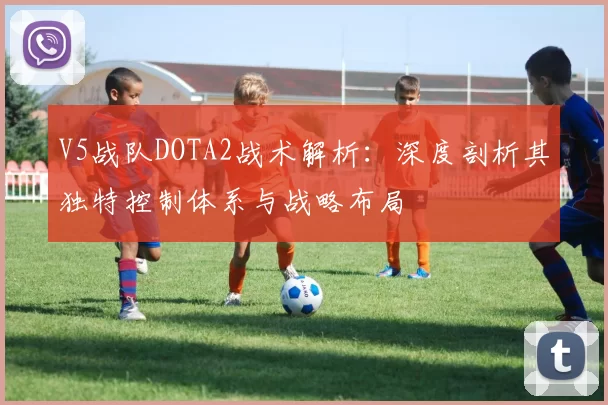 V5战队DOTA2战术解析：深度剖析其独特控制体系与战略布局