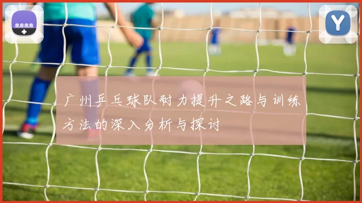 广州乒乓球队耐力提升之路与训练方法的深入分析与探讨