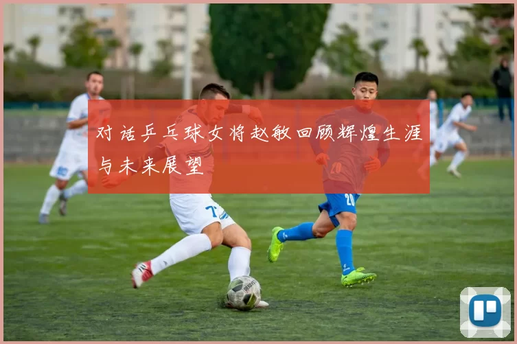 对话乒乓球女将赵敏回顾辉煌生涯与未来展望