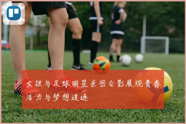 女孩与足球明星亲密合影展现青春活力与梦想追逐