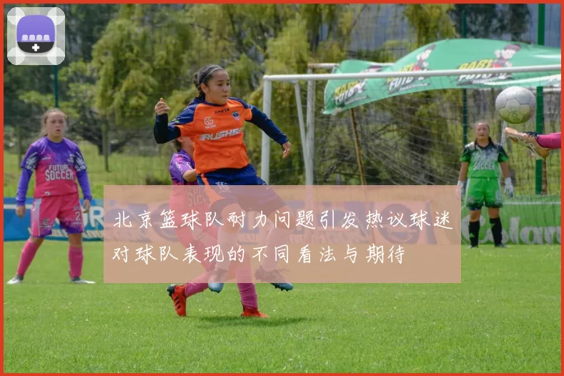北京篮球队耐力问题引发热议球迷对球队表现的不同看法与期待