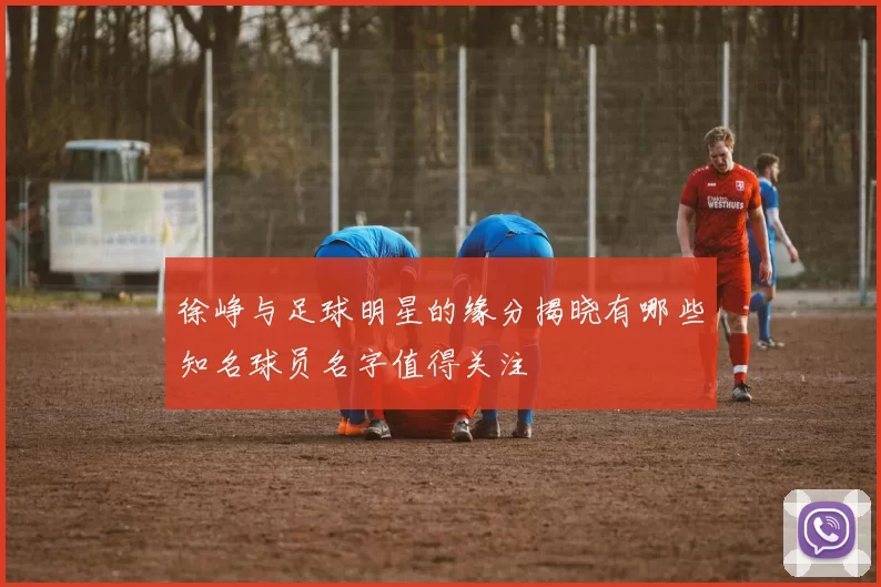 徐峥与足球明星的缘分揭晓有哪些知名球员名字值得关注