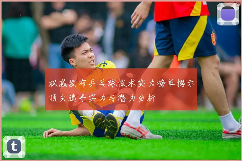 权威发布乒乓球技术实力榜单揭示顶尖选手实力与潜力分析