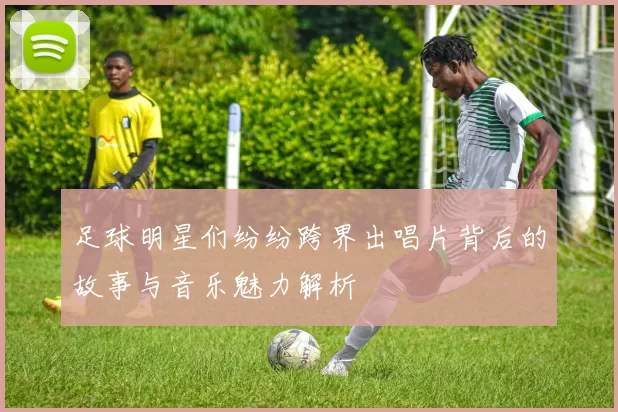 足球明星们纷纷跨界出唱片背后的故事与音乐魅力解析