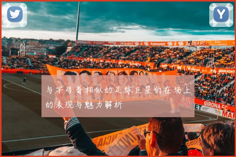 与字母哥相似的足球巨星们在场上的表现与魅力解析