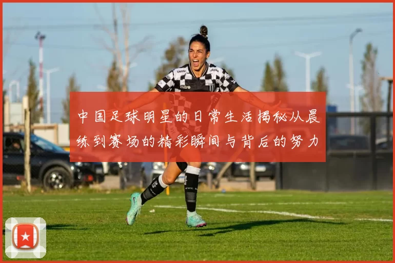 中国足球明星的日常生活揭秘从晨练到赛场的精彩瞬间与背后的努力与坚持