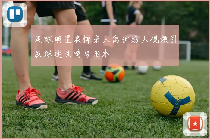 足球明星哀悼亲人离世感人视频引发球迷共鸣与泪水