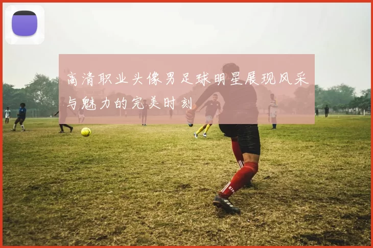 高清职业头像男足球明星展现风采与魅力的完美时刻