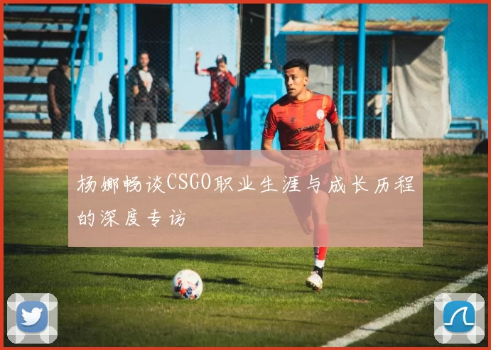 杨娜畅谈CSGO职业生涯与成长历程的深度专访