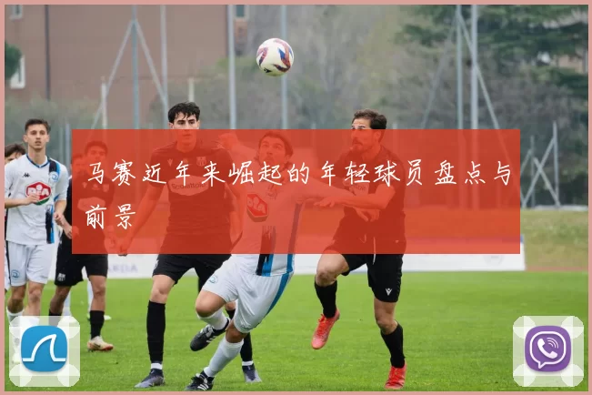 马赛近年来崛起的年轻球员盘点与前景