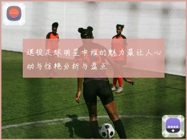 退役足球明星中谁的魅力最让人心动与惊艳分析与盘点