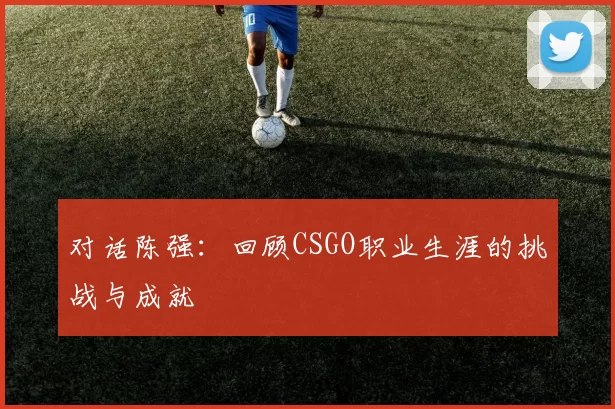对话陈强：回顾CSGO职业生涯的挑战与成就