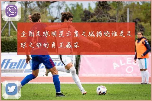 全国足球明星云集之城揭晓谁是足球之都的真正赢家