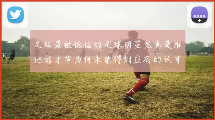 足坛最被低估的足球明星究竟是谁他的才华为何未能得到应有的认可
