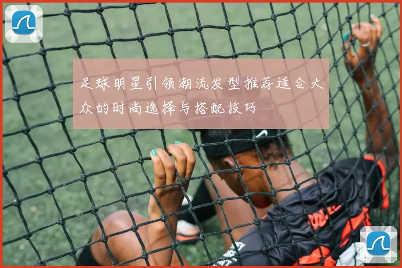 足球明星引领潮流发型推荐适合大众的时尚选择与搭配技巧