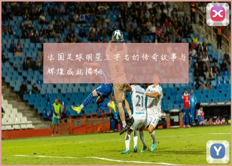 法国足球明星三字名的传奇故事与辉煌成就揭秘