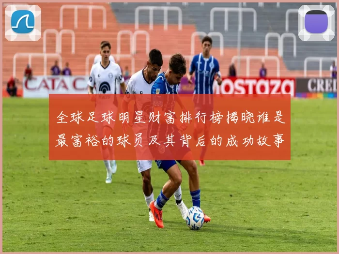 全球足球明星财富排行榜揭晓谁是最富裕的球员及其背后的成功故事