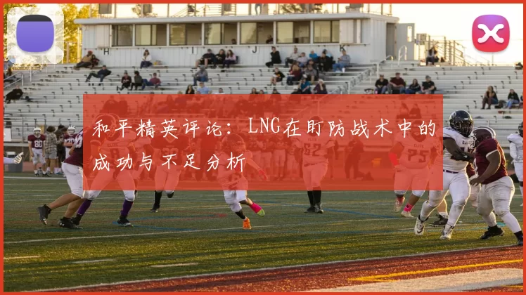 和平精英评论：LNG在盯防战术中的成功与不足分析