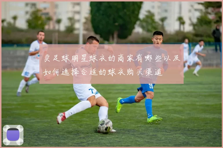 卖足球明星球衣的商家有哪些以及如何选择合适的球衣购买渠道