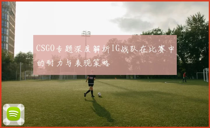 CSGO专题深度解析IG战队在比赛中的耐力与表现策略