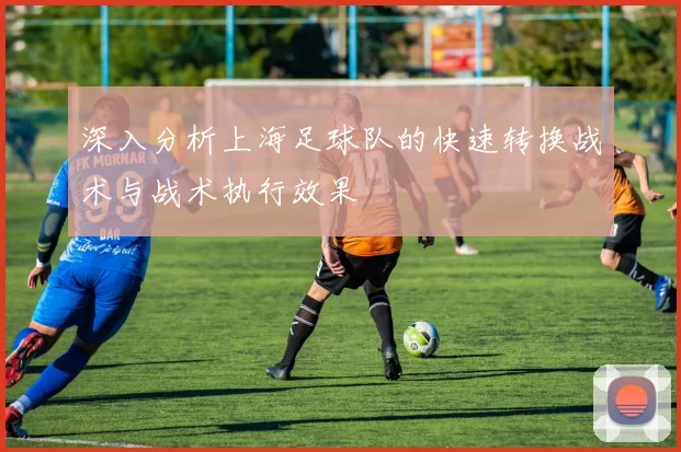 深入分析上海足球队的快速转换战术与战术执行效果