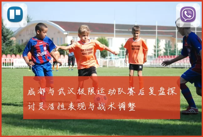 成都与武汉极限运动队赛后复盘探讨灵活性表现与战术调整