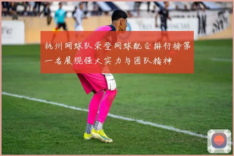 杭州网球队荣登网球配合排行榜第一名展现强大实力与团队精神