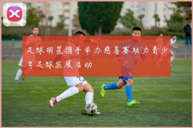 足球明星携手举办慈善赛助力青少年足球发展活动