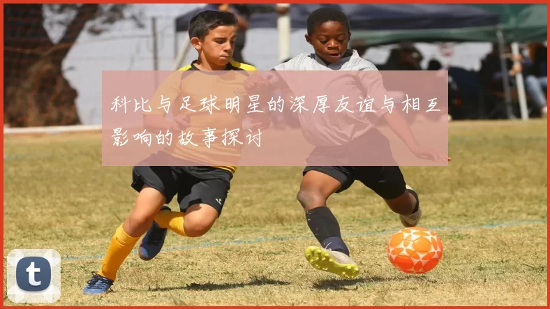 科比与足球明星的深厚友谊与相互影响的故事探讨