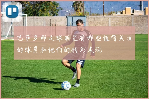 巴萨罗那足球明星有哪些值得关注的球员和他们的精彩表现